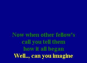 Now when other fellow's
call you tell them
how it all began
W ell.., can you imagine