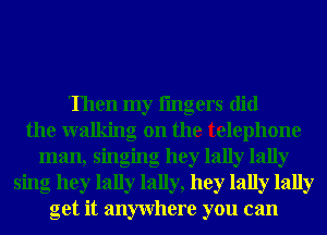 Then my lingers did
the walking on the telephone
man, singing hey lally lally
sing hey lally lally, hey lally lally
get it anywhere you can