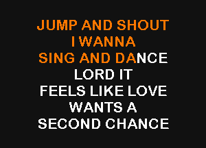 JUMP AND SHOUT
IWANNA
SING AND DANCE
LORD IT
FEELS LIKE LOVE
WANTS A

SECOND CHANCE l