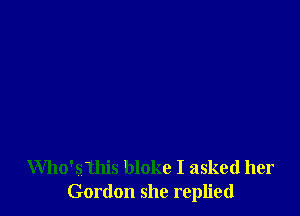 Who'sthis bloke I asked her
Gordon she replied