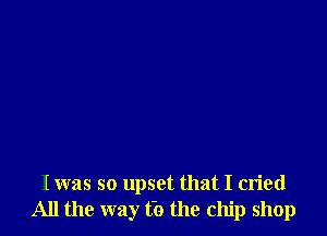 I was so upset that I cried
All the way t'o the chip shop