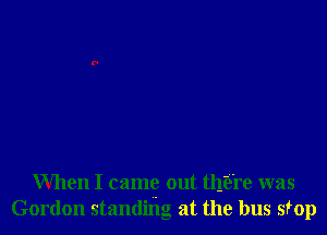 When I came out there was
Gordon standing at the bus stop