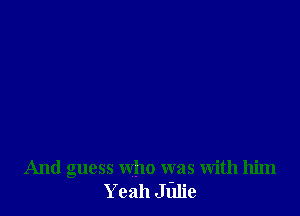And guess who was with him
Yeah Julie