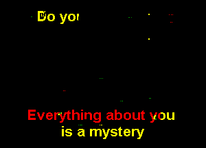 Everything about you
is a mystery