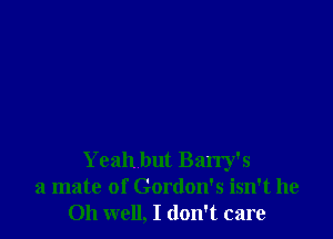 Yeah but Barry's
a mate of Gordon's isn't he
Oh well, I don't care