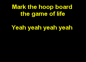 Mark the hoop board
the game of life

Yeah yeah yeah yeah