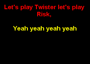 Let's play Twister let's play
Risk,

Yeah yeah yeah yeah