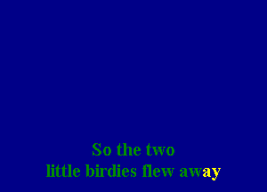 So the two
little birdies flew away