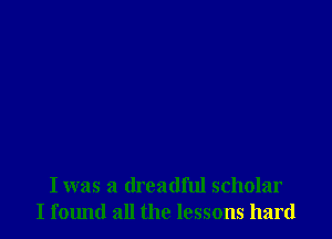 I was a dreadful scholar
I found all the lessons hard