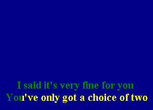 I said it's very fine for you
You've only got a choice of two