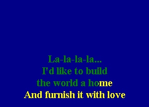 La-la-la-la...
I'd like to build
the world a home
And furnish it with love