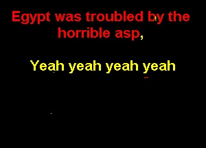 Egypt was troubled by the
horrible asp,

Yeah yeah yeah yeah