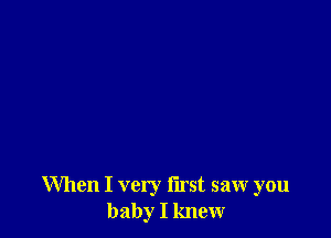 When I very flrst saw you
baby I knew