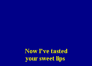 Now I've tasted
your sweet lips