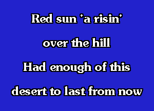 Red sun '21 risin'
over the hill
Had enough of this

desert to last from now