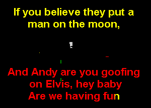 If you believe they put a
man on the moon,

I
And Andy are you goofing
on Elv'is, hey baby
Are we having fun