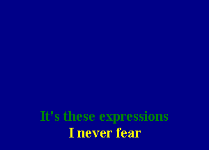 It's these expressions
I never fear