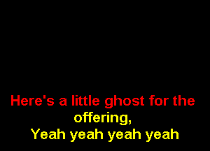 Here's a little ghost for the
offering,
Yeah yeah yeah yeah