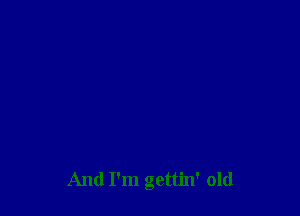 And I'm gettin' old