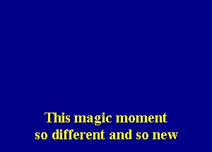 This magic moment
so different and so new