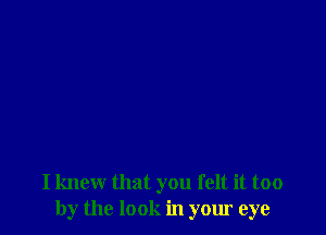 I knew that you felt it too
by the look in your eye