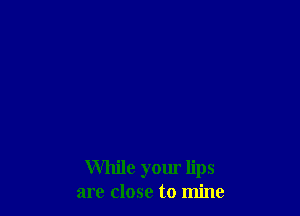 While your lips
are close to mine