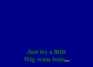 Just try a little
Wig-wam-bam...
