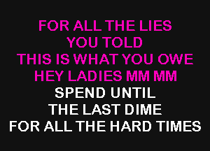 SPEND UNTIL
THE LAST DIME
FOR ALL THE HARD TIMES