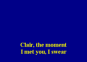 Clair, the moment
I met you, I swear