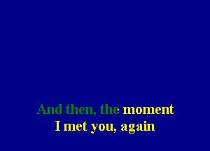 And then, the moment
I met you, again
