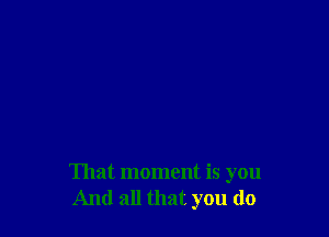 That moment is you
And all that you do