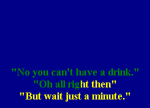 No you can't have a drink.

011 all right then
But wait just a minute. I