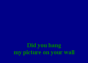 Did you hang
my picture on your wall