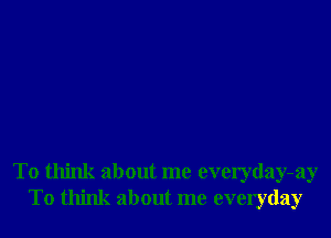 To think about me everyday-ay
To think about me everyday