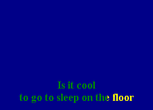 Is it cool
to go to sleep on the floor
