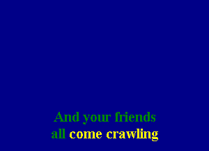 And your friends
all come crawling