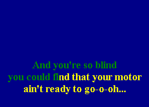 And you're so blind
you could fmd that your motor
ain't ready to go-o-oh...