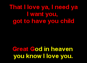 That I love ya, I need ya
I want you,
got to have you child

Great God in heaven
you know I love you.