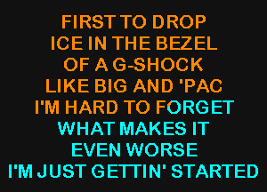 FIRST TO DROP

ICE IN THE BEZEL
0F AG-SHOCK

LIKE BIG AND 'PAC

I'M HARD TO FORGET
WHAT MAKES IT
EVEN WORSE
I'M JUST GETI'IN' STARTED
