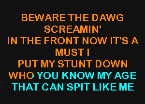 BEWARETHE DAWG
SCREAMIN'
IN THE FRONT NOW IT'S A
MUSTI
PUT MY STUNT DOWN
WHO YOU KNOW MY AGE
THAT CAN SPIT LIKE ME