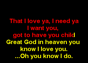 That I love ya, I need ya
I want you,

got to have you child
Great God in heaven you
know I love you.
...Oh you know I do.
