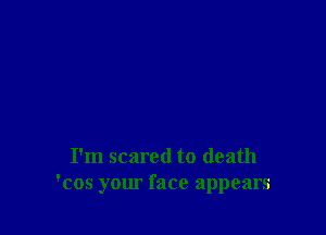 I'm scared to death
'cos your face appears