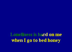 Loneliness is hard on me
when I go to bed honey