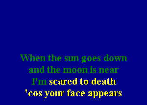When the sun goes down
and the moon is near

I'm scared to death
'cos your face appears I