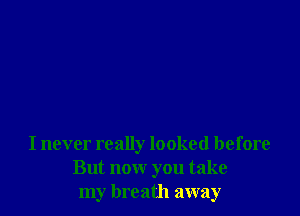 I never really looked before
But now you take
my breath away