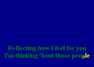 Reilecting hour I feel for you
I'm thinking 'bout those people