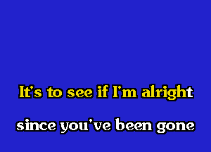 It's to see if I'm alright

since you've been gone