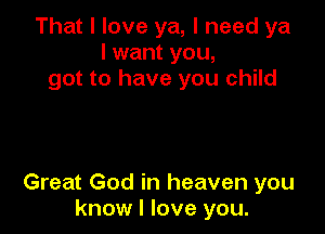 That I love ya, I need ya
I want you,
got to have you child

Great God in heaven you
know I love you.