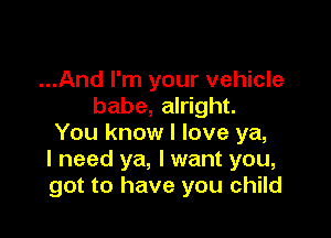 ...And I'm your vehicle
babe, alright.

You know I love ya,
I need ya, I want you,
got to have you child