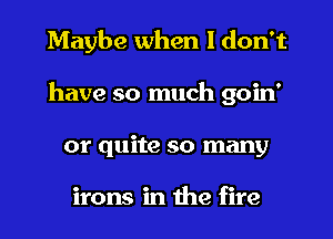 Maybe when I don't
have so much goin'
or quite so many

irons in the fire